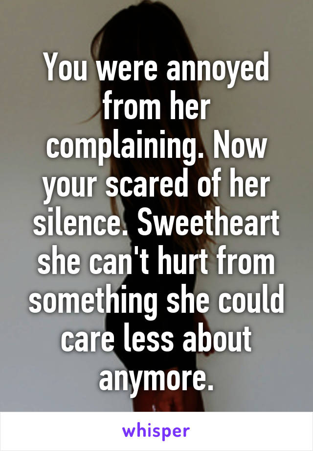 You were annoyed from her complaining. Now your scared of her silence. Sweetheart she can't hurt from something she could care less about anymore.