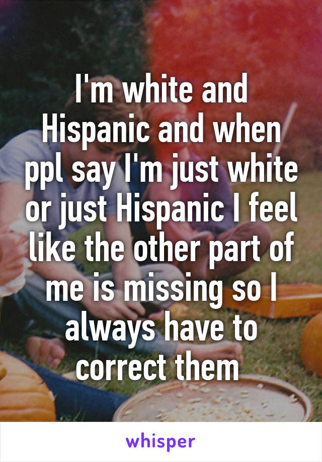 I'm white and Hispanic and when ppl say I'm just white or just Hispanic I feel like the other part of me is missing so I always have to correct them 