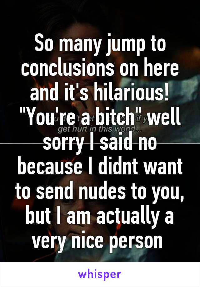 So many jump to conclusions on here and it's hilarious! "You're a bitch" well sorry I said no because I didnt want to send nudes to you, but I am actually a very nice person 