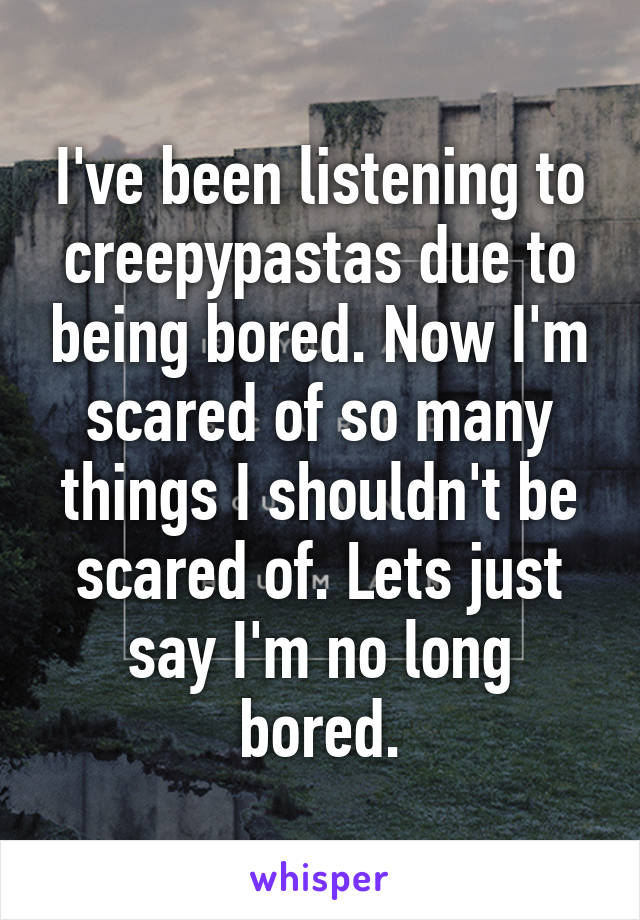 I've been listening to creepypastas due to being bored. Now I'm scared of so many things I shouldn't be scared of. Lets just say I'm no long bored.