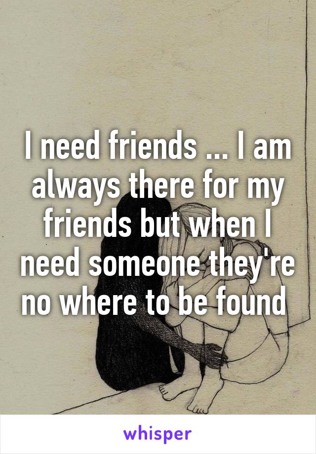 I need friends ... I am always there for my friends but when I need someone they're no where to be found 