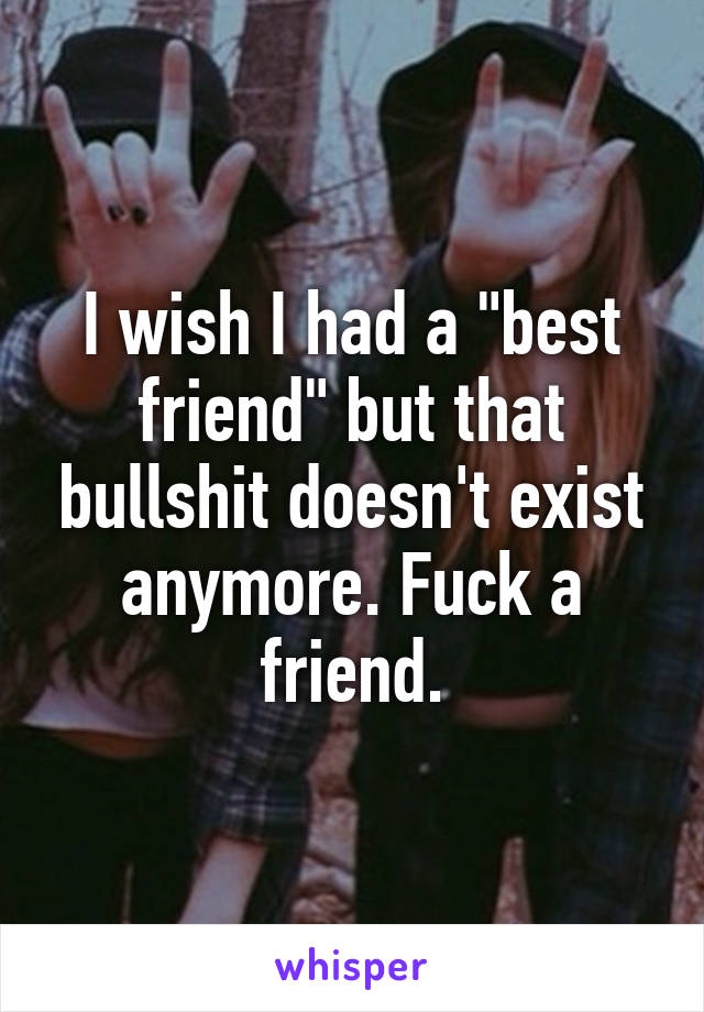 I wish I had a "best friend" but that bullshit doesn't exist anymore. Fuck a friend.