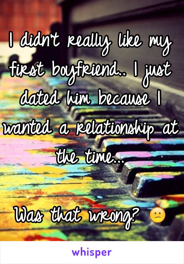 I didn't really like my first boyfriend.. I just dated him because I wanted a relationship at the time...

Was that wrong? 😕