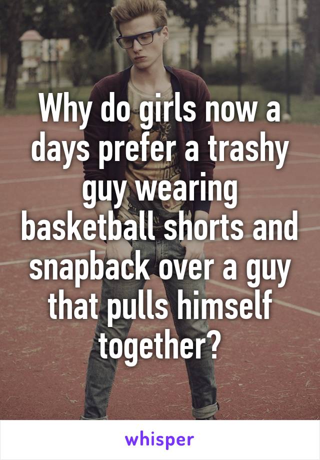 Why do girls now a days prefer a trashy guy wearing basketball shorts and snapback over a guy that pulls himself together?