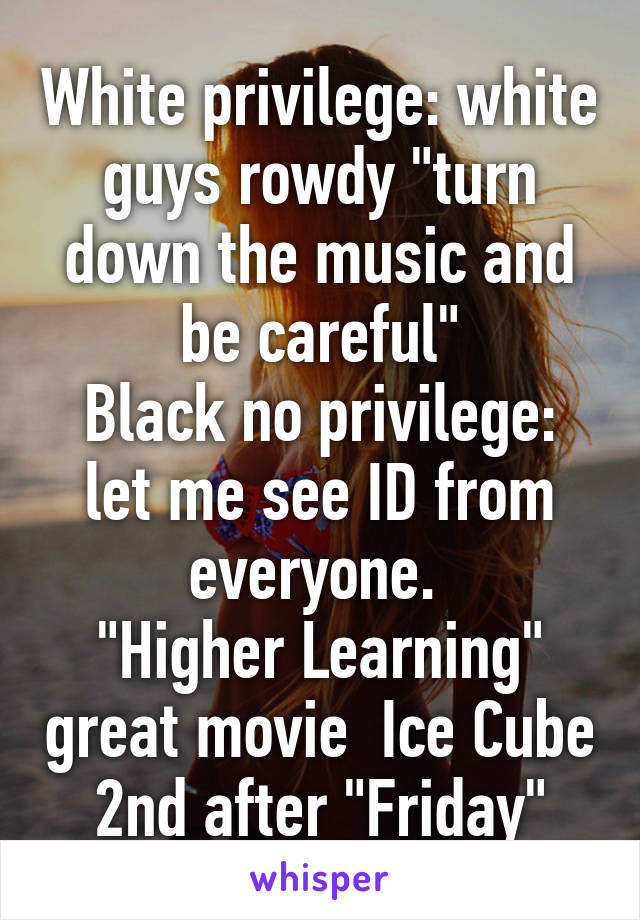 White privilege: white guys rowdy "turn down the music and be careful"
Black no privilege: let me see ID from everyone. 
"Higher Learning" great movie  Ice Cube 2nd after "Friday"