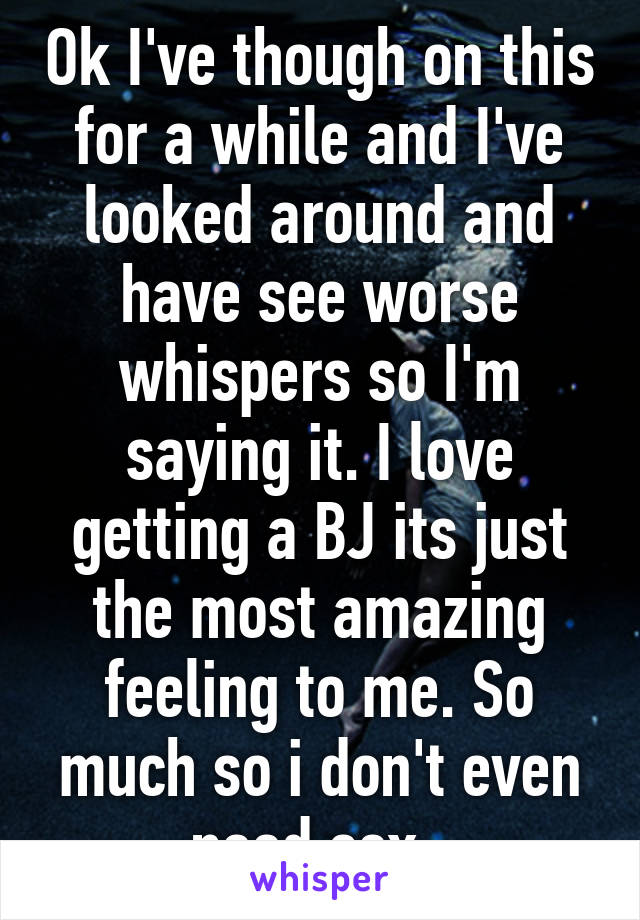 Ok I've though on this for a while and I've looked around and have see worse whispers so I'm saying it. I love getting a BJ its just the most amazing feeling to me. So much so i don't even need sex. 