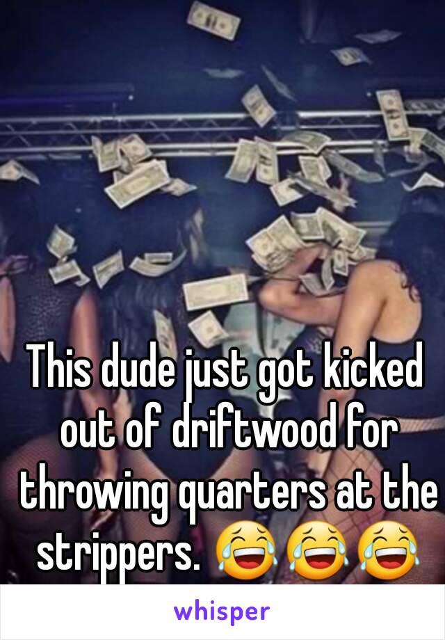 This dude just got kicked out of driftwood for throwing quarters at the strippers. 😂😂😂