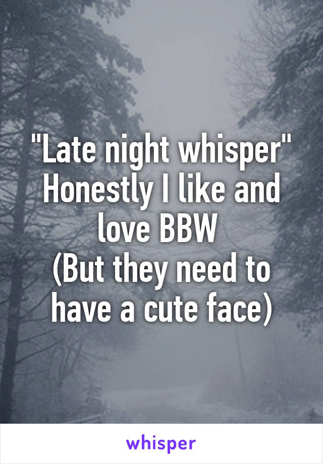 "Late night whisper"
Honestly I like and love BBW 
(But they need to have a cute face)