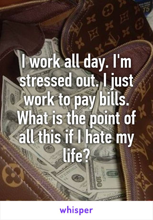 I work all day. I'm stressed out. I just work to pay bills. What is the point of all this if I hate my life?