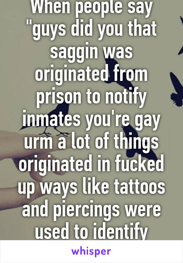 When people say "guys did you that saggin was originated from prison to notify inmates you're gay urm a lot of things originated in fucked up ways like tattoos and piercings were used to identify slaves 