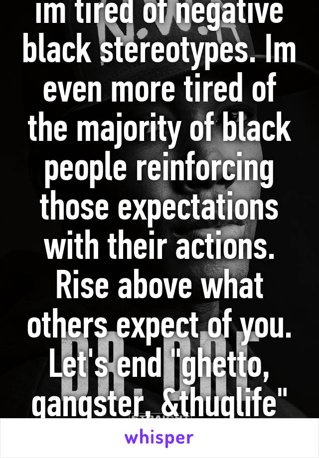 im tired of negative black stereotypes. Im even more tired of the majority of black people reinforcing those expectations with their actions. Rise above what others expect of you. Let's end "ghetto, gangster, &thuglife" mentalities.  