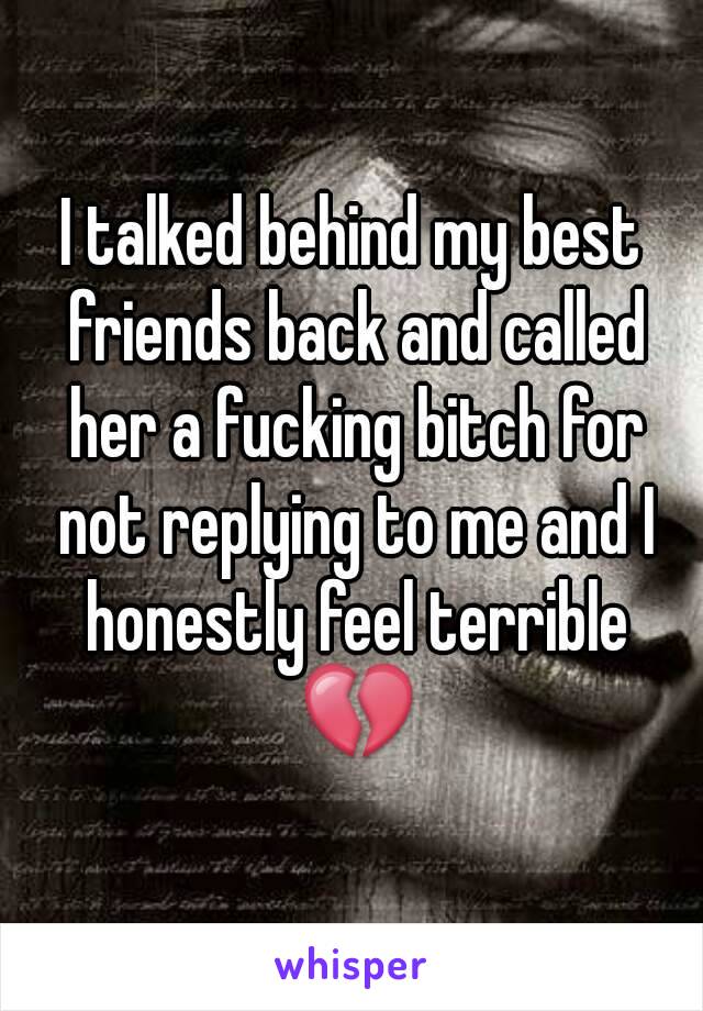 I talked behind my best friends back and called her a fucking bitch for not replying to me and I honestly feel terrible 💔