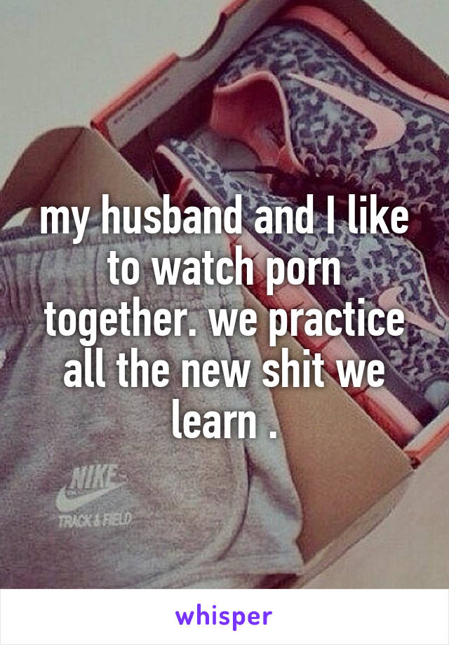 my husband and I like to watch porn together. we practice all the new shit we learn .