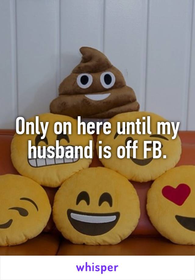 Only on here until my husband is off FB.