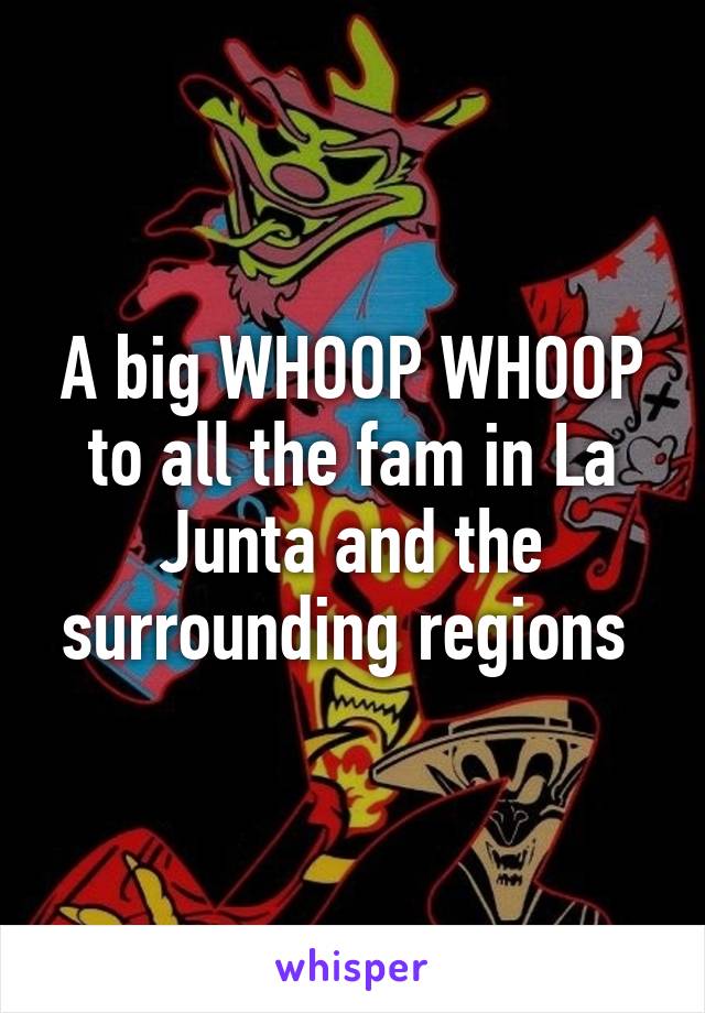 A big WHOOP WHOOP to all the fam in La Junta and the surrounding regions 