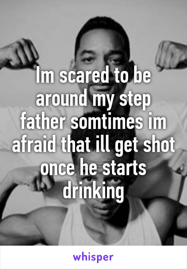 Im scared to be around my step father somtimes im afraid that ill get shot once he starts drinking