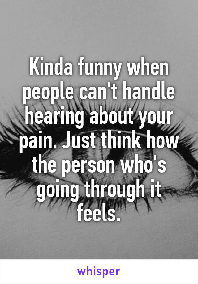 Kinda funny when people can't handle hearing about your pain. Just think how the person who's going through it feels.