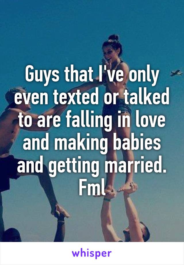 Guys that I've only even texted or talked to are falling in love and making babies and getting married. Fml