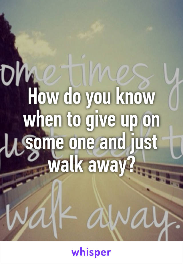 How do you know when to give up on some one and just walk away?