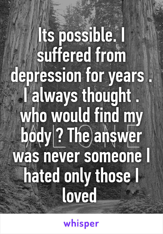 Its possible. I suffered from depression for years . I always thought . who would find my body ? The answer was never someone I hated only those I loved 
