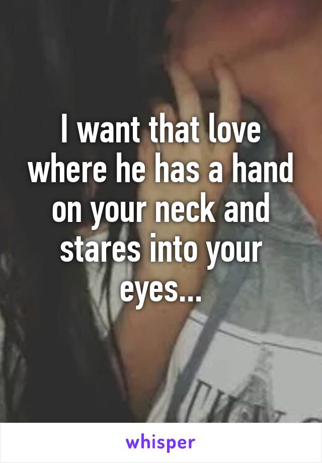 I want that love where he has a hand on your neck and stares into your eyes...
