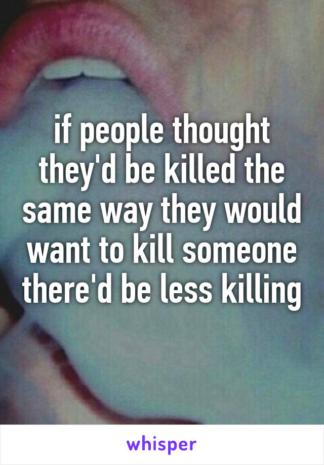 if people thought they'd be killed the same way they would want to kill someone there'd be less killing 