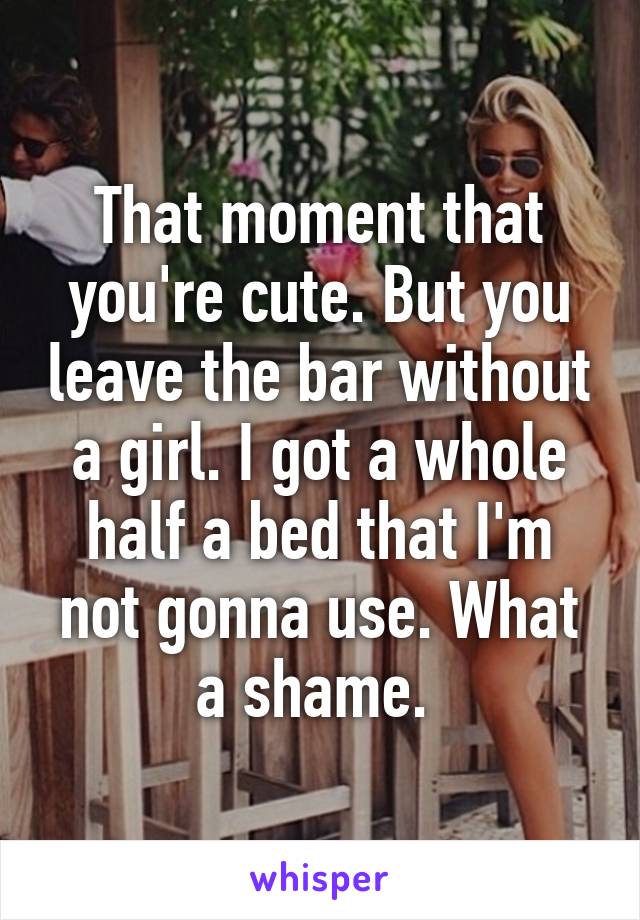 That moment that you're cute. But you leave the bar without a girl. I got a whole half a bed that I'm not gonna use. What a shame. 