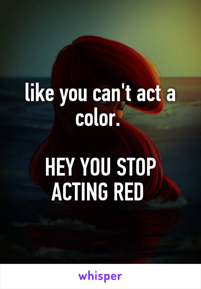 like you can't act a color. 

HEY YOU STOP ACTING RED 