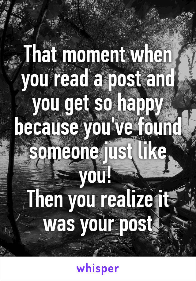 That moment when you read a post and you get so happy because you've found someone just like you! 
Then you realize it was your post