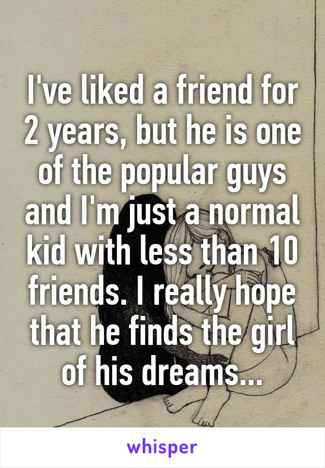 I've liked a friend for 2 years, but he is one of the popular guys and I'm just a normal kid with less than 10 friends. I really hope that he finds the girl of his dreams...