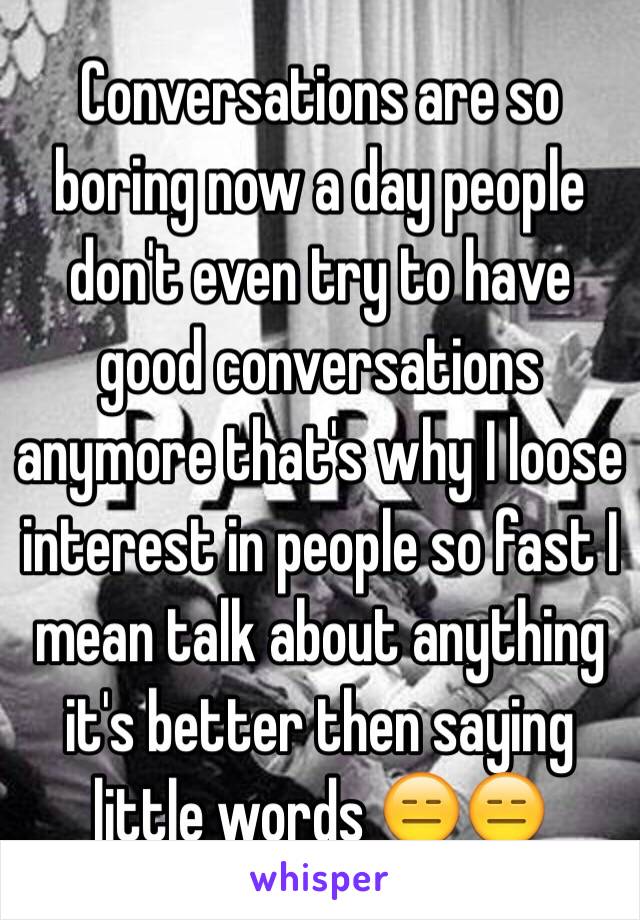 Conversations are so boring now a day people don't even try to have good conversations anymore that's why I loose interest in people so fast I mean talk about anything it's better then saying little words 😑😑