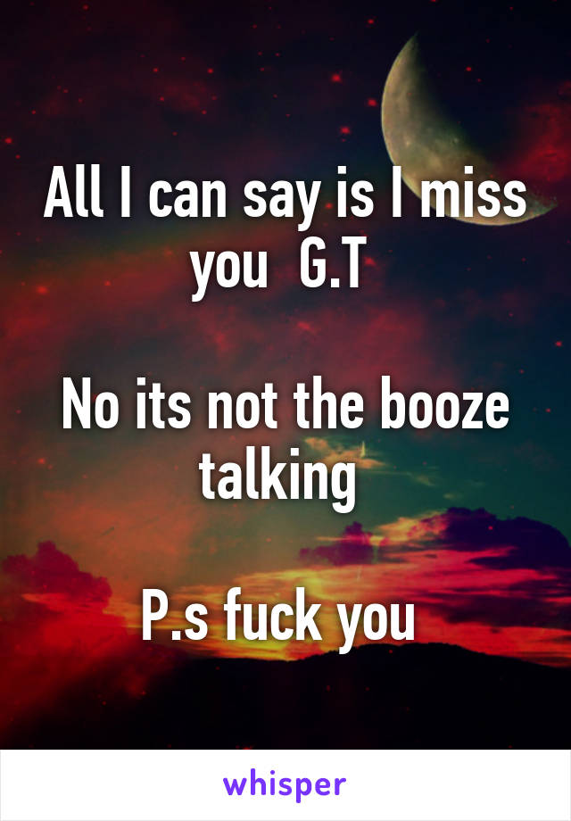 All I can say is I miss you  G.T 

No its not the booze talking 

P.s fuck you 