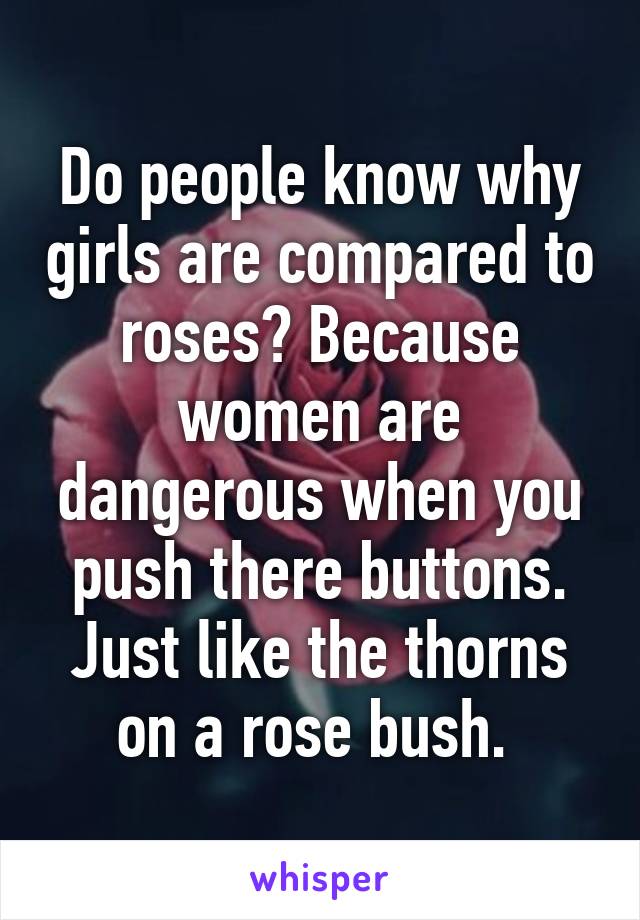 Do people know why girls are compared to roses? Because women are dangerous when you push there buttons. Just like the thorns on a rose bush. 