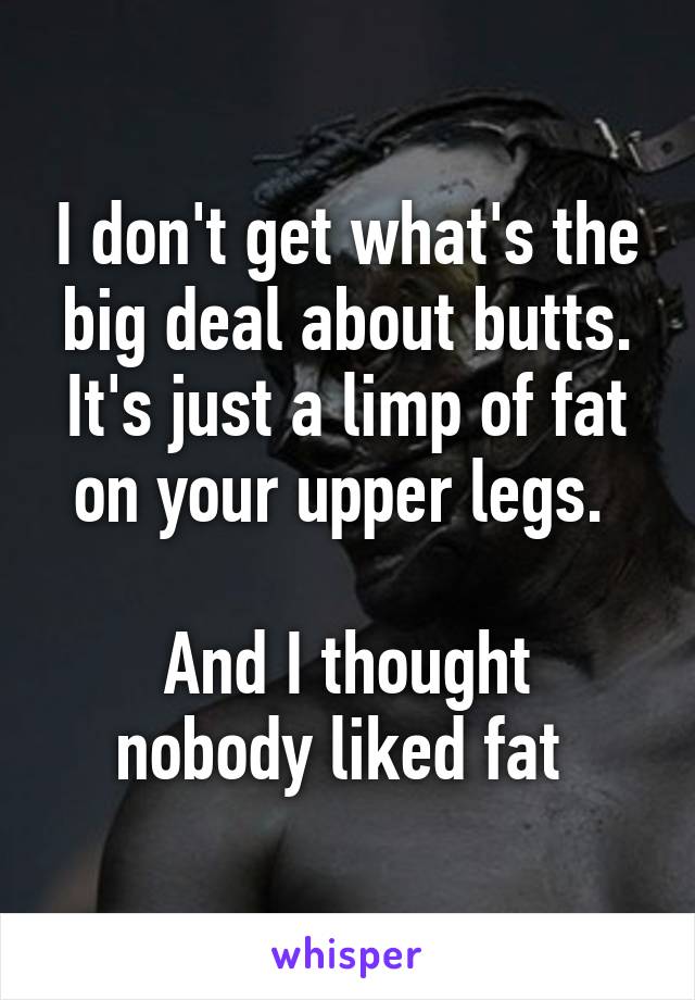 I don't get what's the big deal about butts. It's just a limp of fat on your upper legs. 

And I thought nobody liked fat 