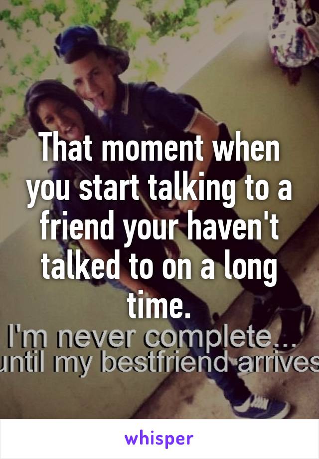 That moment when you start talking to a friend your haven't talked to on a long time.