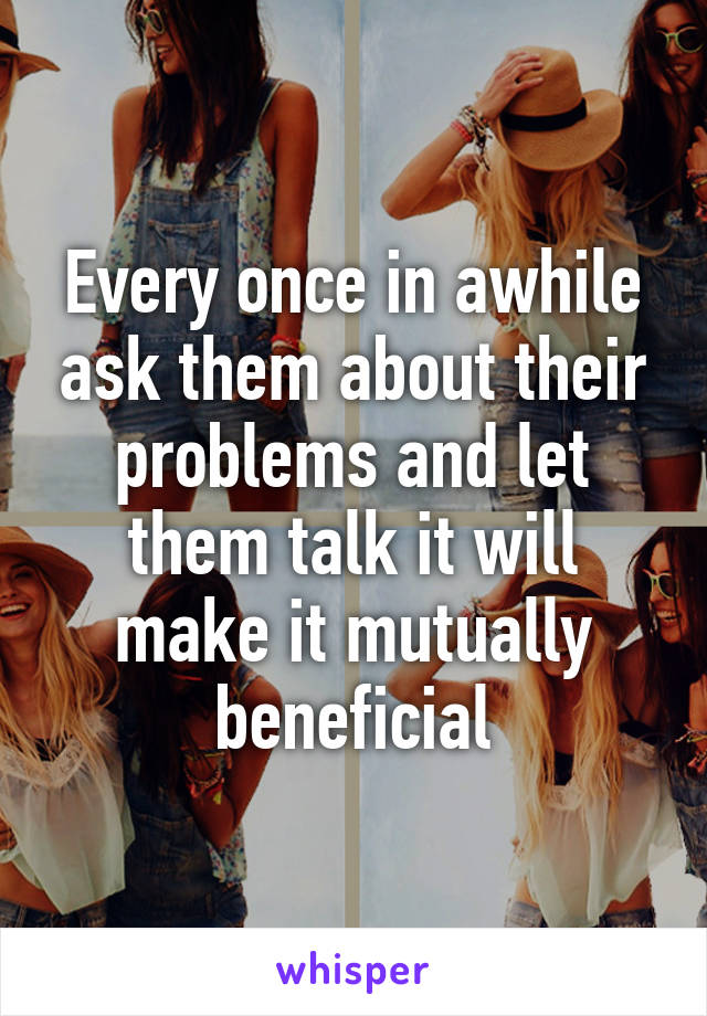Every once in awhile ask them about their problems and let them talk it will make it mutually beneficial