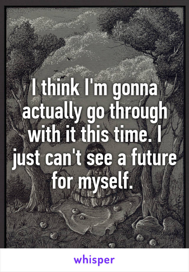 I think I'm gonna actually go through with it this time. I just can't see a future for myself. 