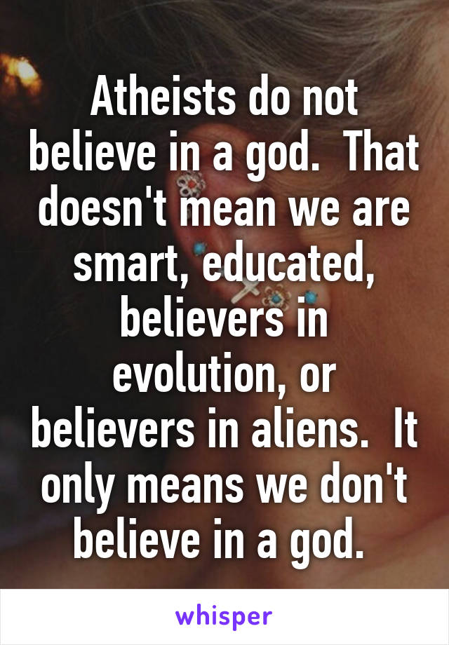 Atheists do not believe in a god.  That doesn't mean we are smart, educated, believers in evolution, or believers in aliens.  It only means we don't believe in a god. 