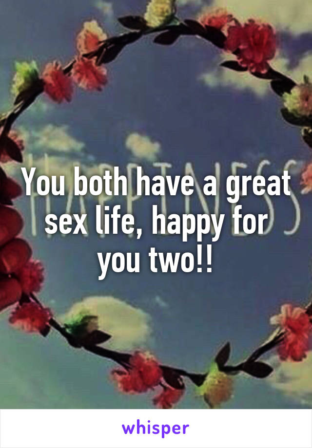 You both have a great sex life, happy for you two!!