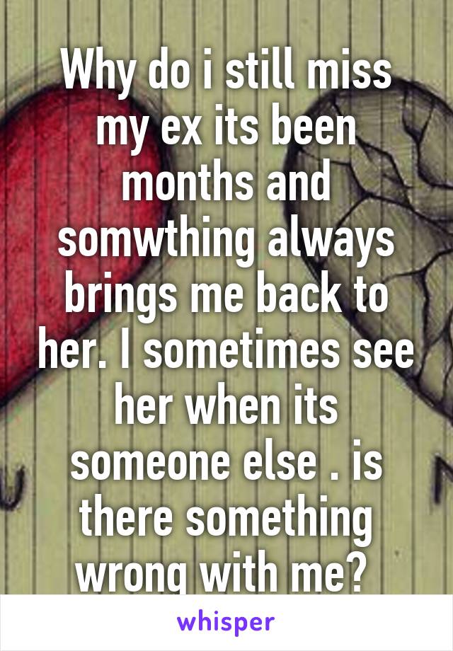 Why do i still miss my ex its been months and somwthing always brings me back to her. I sometimes see her when its someone else . is there something wrong with me? 