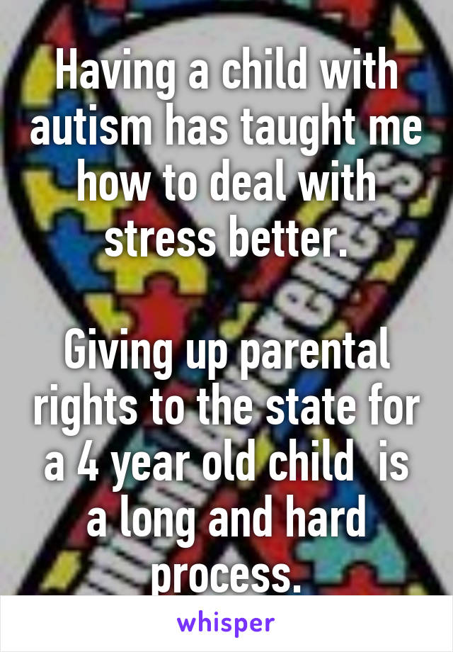Having a child with autism has taught me how to deal with stress better.

Giving up parental rights to the state for a 4 year old child  is a long and hard process.