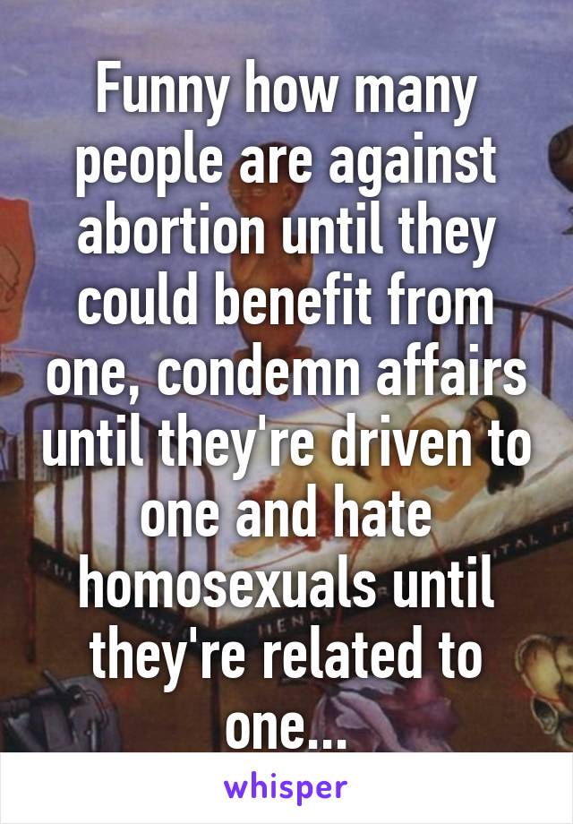 Funny how many people are against abortion until they could benefit from one, condemn affairs until they're driven to one and hate homosexuals until they're related to one...
