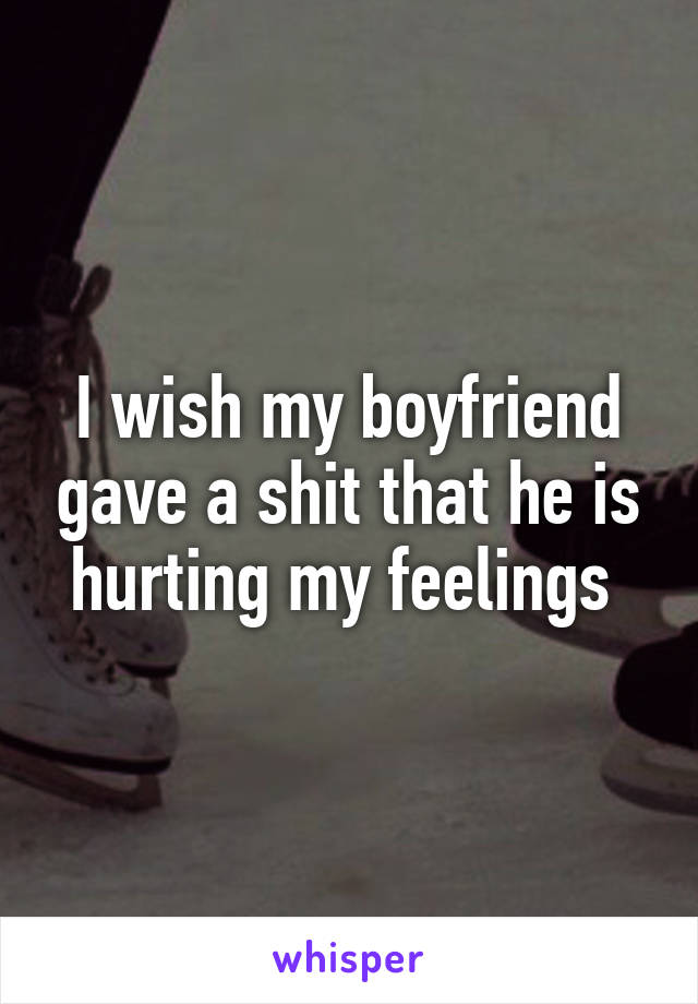 I wish my boyfriend gave a shit that he is hurting my feelings 