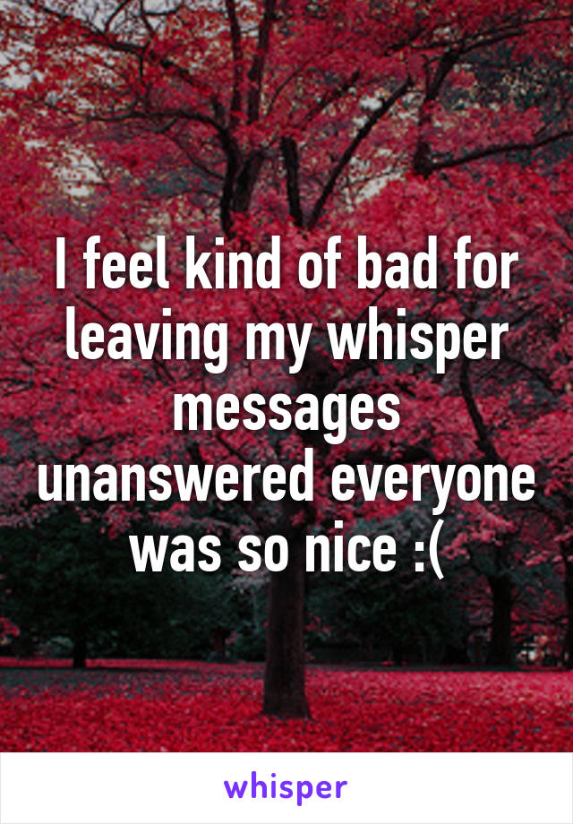 I feel kind of bad for leaving my whisper messages unanswered everyone was so nice :(