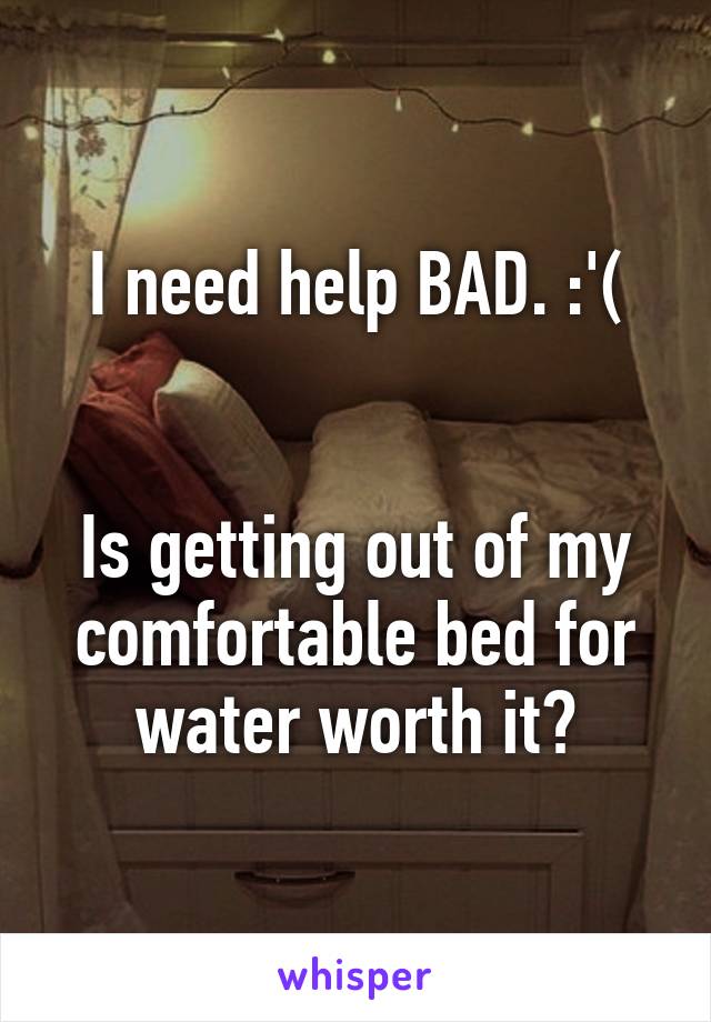I need help BAD. :'(


Is getting out of my comfortable bed for water worth it?
