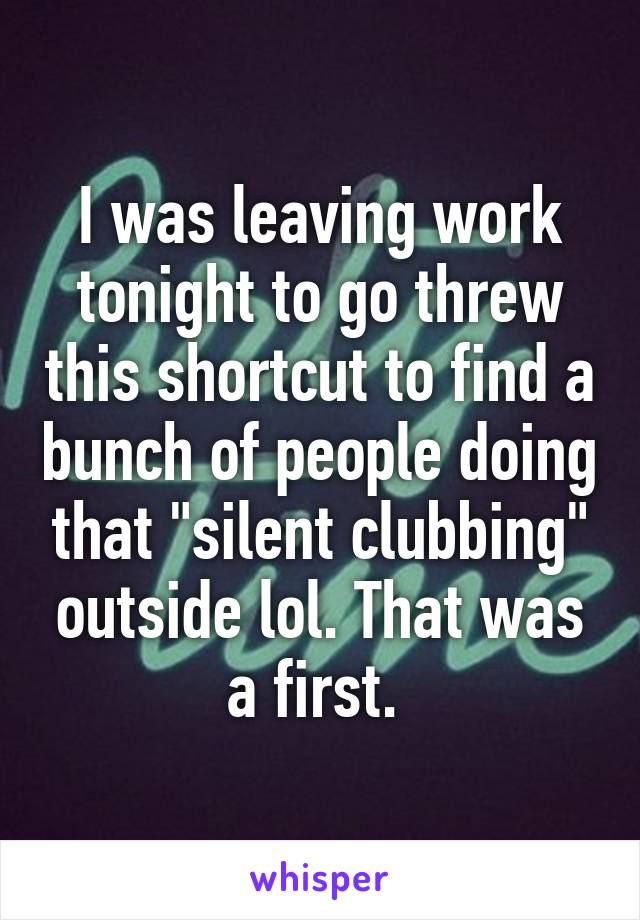 I was leaving work tonight to go threw this shortcut to find a bunch of people doing that "silent clubbing" outside lol. That was a first. 