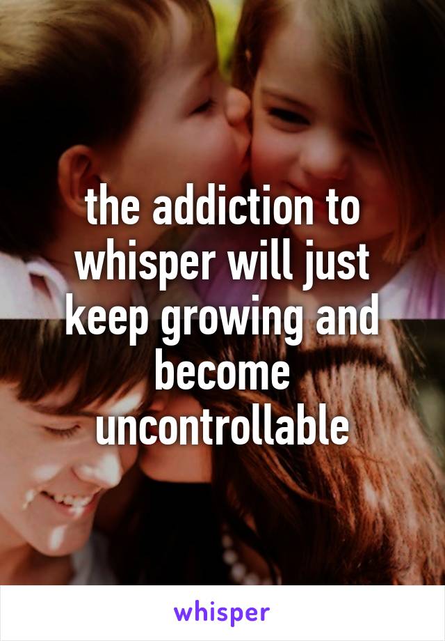 the addiction to whisper will just keep growing and become uncontrollable