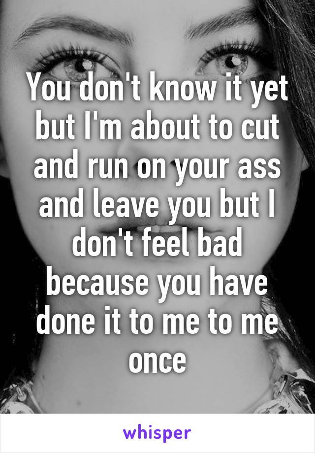 You don't know it yet but I'm about to cut and run on your ass and leave you but I don't feel bad because you have done it to me to me once
