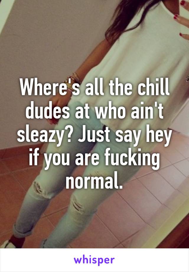 Where's all the chill dudes at who ain't sleazy? Just say hey if you are fucking normal.