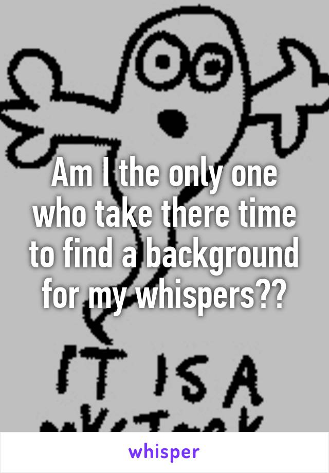 Am I the only one who take there time to find a background for my whispers??